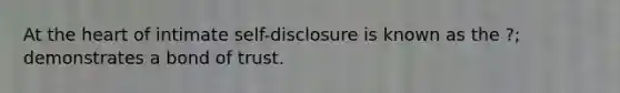 At the heart of intimate self-disclosure is known as the ?; demonstrates a bond of trust.