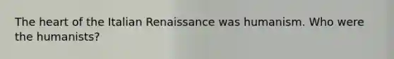 The heart of the Italian Renaissance was humanism. Who were the humanists?