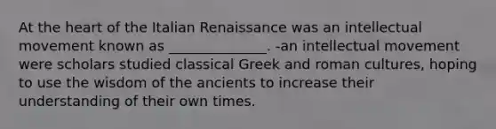 At the heart of the Italian Renaissance was an intellectual movement known as ______________. -an intellectual movement were scholars studied classical Greek and roman cultures, hoping to use the wisdom of the ancients to increase their understanding of their own times.