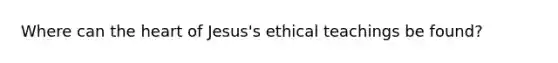 Where can the heart of Jesus's ethical teachings be found?