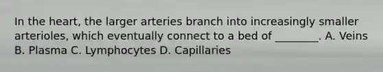 In the heart, the larger arteries branch into increasingly smaller arterioles, which eventually connect to a bed of ________. A. Veins B. Plasma C. Lymphocytes D. Capillaries