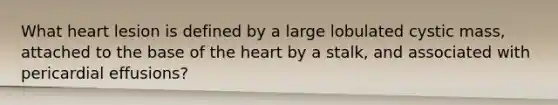 What heart lesion is defined by a large lobulated cystic mass, attached to the base of the heart by a stalk, and associated with pericardial effusions?