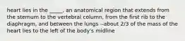 heart lies in the _____, an anatomical region that extends from the sternum to the vertebral column, from the first rib to the diaphragm, and between the lungs --about 2/3 of the mass of the heart lies to the left of the body's midline