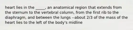 heart lies in the _____, an anatomical region that extends from the sternum to the vertebral column, from the first rib to the diaphragm, and between the lungs --about 2/3 of the mass of the heart lies to the left of the body's midline