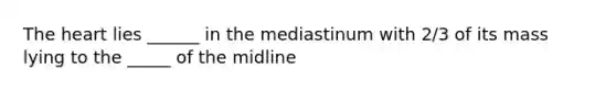 The heart lies ______ in the mediastinum with 2/3 of its mass lying to the _____ of the midline