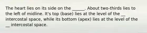 The heart lies on its side on the ______. About two-thirds lies to the left of midline. It's top (base) lies at the level of the __ intercostal space, while its bottom (apex) lies at the level of the __ intercostal space.