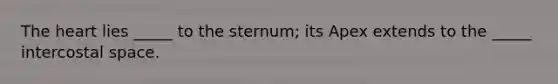 The heart lies _____ to the sternum; its Apex extends to the _____ intercostal space.