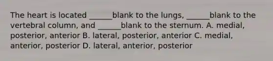 The heart is located ______blank to the lungs, ______blank to the vertebral column, and ______blank to the sternum. A. medial, posterior, anterior B. lateral, posterior, anterior C. medial, anterior, posterior D. lateral, anterior, posterior