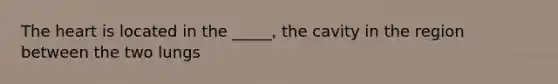 The heart is located in the _____, the cavity in the region between the two lungs