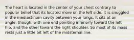 The heart is located in the center of your chest contrary to popular belief that its located more on the left side. It is snuggled in the mediastinum cavity between your lungs. It sits at an angle, though, with one end pointing inferiorly toward the left hip, and the other toward the right shoulder. So most of its mass rests just a little bit left of the midsternal line.