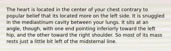 <a href='https://www.questionai.com/knowledge/kya8ocqc6o-the-heart' class='anchor-knowledge'>the heart</a> is located in the center of your chest contrary to popular belief that its located more on the left side. It is snuggled in the mediastinum cavity between your lungs. It sits at an angle, though, with one end pointing inferiorly toward the left hip, and the other toward the right shoulder. So most of its mass rests just a little bit left of the midsternal line.