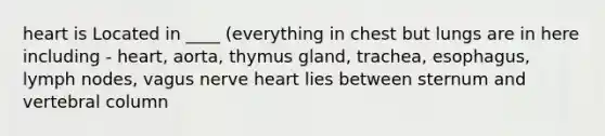 heart is Located in ____ (everything in chest but lungs are in here including - heart, aorta, thymus gland, trachea, esophagus, lymph nodes, vagus nerve heart lies between sternum and vertebral column