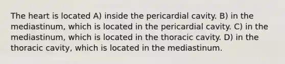 The heart is located A) inside the pericardial cavity. B) in the mediastinum, which is located in the pericardial cavity. C) in the mediastinum, which is located in the thoracic cavity. D) in the thoracic cavity, which is located in the mediastinum.