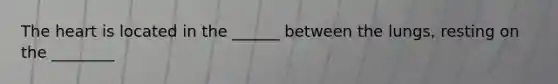 The heart is located in the ______ between the lungs, resting on the ________