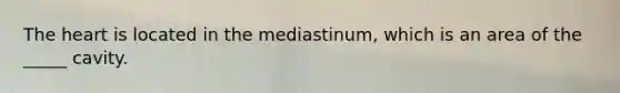 The heart is located in the mediastinum, which is an area of the _____ cavity.