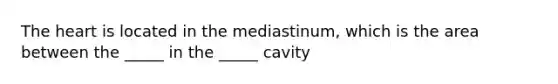 The heart is located in the mediastinum, which is the area between the _____ in the _____ cavity