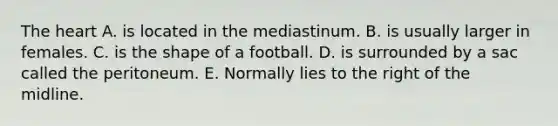 The heart A. is located in the mediastinum. B. is usually larger in females. C. is the shape of a football. D. is surrounded by a sac called the peritoneum. E. Normally lies to the right of the midline.