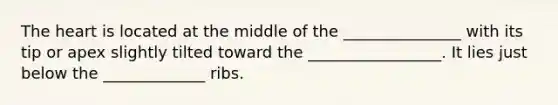 The heart is located at the middle of the _______________ with its tip or apex slightly tilted toward the _________________. It lies just below the _____________ ribs.