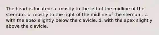 The heart is located: a. mostly to the left of the midline of the sternum. b. mostly to the right of the midline of the sternum. c. with the apex slightly below the clavicle. d. with the apex slightly above the clavicle.