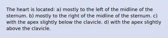 The heart is located: a) mostly to the left of the midline of the sternum. b) mostly to the right of the midline of the sternum. c) with the apex slightly below the clavicle. d) with the apex slightly above the clavicle.