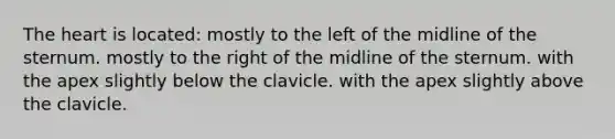 The heart is located: mostly to the left of the midline of the sternum. mostly to the right of the midline of the sternum. with the apex slightly below the clavicle. with the apex slightly above the clavicle.