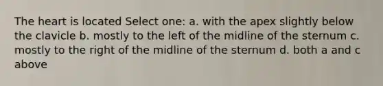 The heart is located Select one: a. with the apex slightly below the clavicle b. mostly to the left of the midline of the sternum c. mostly to the right of the midline of the sternum d. both a and c above