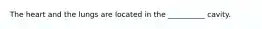 The heart and the lungs are located in the __________ cavity.