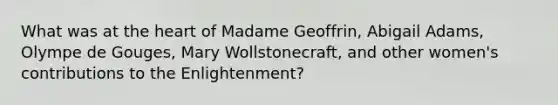 What was at the heart of Madame Geoffrin, Abigail Adams, Olympe de Gouges, Mary Wollstonecraft, and other women's contributions to the Enlightenment?