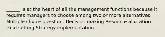 ______ is at the heart of all the management functions because it requires managers to choose among two or more alternatives. Multiple choice question. Decision making Resource allocation Goal setting Strategy implementation