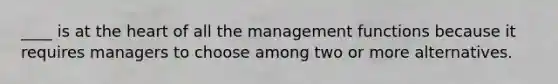 ____ is at the heart of all the management functions because it requires managers to choose among two or more alternatives.