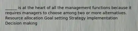 ______ is at the heart of all the management functions because it requires managers to choose among two or more alternatives. Resource allocation Goal setting Strategy implementation Decision making