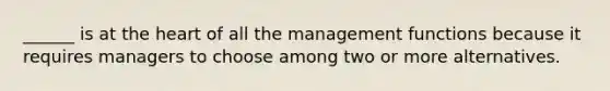 ______ is at the heart of all the management functions because it requires managers to choose among two or more alternatives.