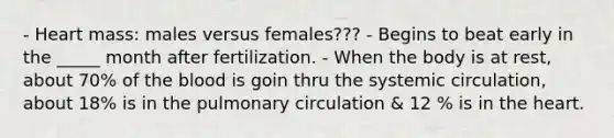 - Heart mass: males versus females??? - Begins to beat early in the _____ month after fertilization. - When the body is at rest, about 70% of the blood is goin thru the systemic circulation, about 18% is in the pulmonary circulation & 12 % is in the heart.