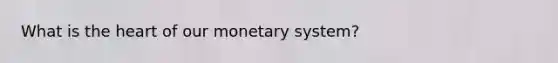 What is the heart of our monetary system?