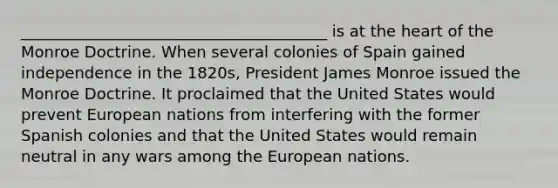 _______________________________________ is at the heart of the Monroe Doctrine. When several colonies of Spain gained independence in the 1820s, President James Monroe issued the Monroe Doctrine. It proclaimed that the United States would prevent European nations from interfering with the former Spanish colonies and that the United States would remain neutral in any wars among the European nations.