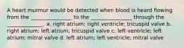 A heart murmur would be detected when blood is heard flowing from the ________________ to the ________________ through the ______________. a. right atrium; right ventricle; tricuspid valve b. right atrium; left atrium; tricuspid valve c. left ventricle; left atrium; mitral valve d. left atrium; left ventricle; mitral valve