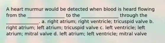 A heart murmur would be detected when blood is heard flowing from the ________________ to the ________________ through the ______________. a. right atrium; right ventricle; tricuspid valve b. right atrium; left atrium; tricuspid valve c. left ventricle; left atrium; mitral valve d. left atrium; left ventricle; mitral valve