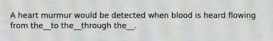 A heart murmur would be detected when blood is heard flowing from the__to the__through the__.