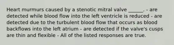 Heart murmurs caused by a stenotic mitral valve ______. - are detected while blood flow into the left ventricle is reduced - are detected due to the turbulent blood flow that occurs as blood backflows into the left atrium - are detected if the valve's cusps are thin and flexible - All of the listed responses are true.