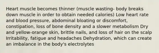 Heart muscle becomes thinner (muscle wasting- body breaks down muscle in order to obtain needed calories) Low heart rate and blood pressure, abdominal bloating or discomfort, constipation, loss of bone density and a slower metabolism Dry and yellow-orange skin, brittle nails, and loss of hair on the scalp Irritability, fatigue and headaches Dehydration, which can create an imbalance in the body's electrolytes