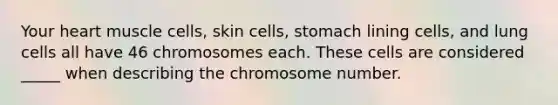 Your heart muscle cells, skin cells, stomach lining cells, and lung cells all have 46 chromosomes each. These cells are considered _____ when describing the chromosome number.