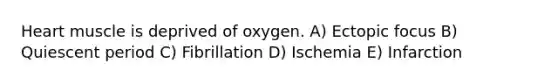 Heart muscle is deprived of oxygen. A) Ectopic focus B) Quiescent period C) Fibrillation D) Ischemia E) Infarction