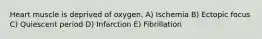 Heart muscle is deprived of oxygen. A) Ischemia B) Ectopic focus C) Quiescent period D) Infarction E) Fibrillation