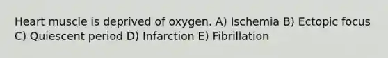 Heart muscle is deprived of oxygen. A) Ischemia B) Ectopic focus C) Quiescent period D) Infarction E) Fibrillation