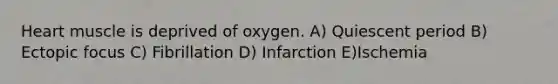 Heart muscle is deprived of oxygen. A) Quiescent period B) Ectopic focus C) Fibrillation D) Infarction E)Ischemia