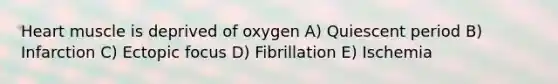 Heart muscle is deprived of oxygen A) Quiescent period B) Infarction C) Ectopic focus D) Fibrillation E) Ischemia