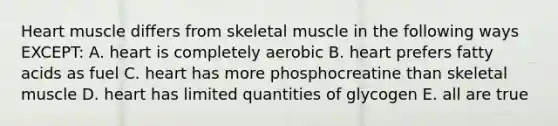 Heart muscle differs from skeletal muscle in the following ways EXCEPT: A. heart is completely aerobic B. heart prefers fatty acids as fuel C. heart has more phosphocreatine than skeletal muscle D. heart has limited quantities of glycogen E. all are true