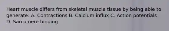 Heart muscle differs from skeletal muscle tissue by being able to generate: A. Contractions B. Calcium influx C. Action potentials D. Sarcomere binding