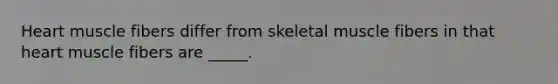 Heart muscle fibers differ from skeletal muscle fibers in that heart muscle fibers are _____.
