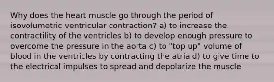 Why does the heart muscle go through the period of isovolumetric ventricular contraction? a) to increase the contractility of the ventricles b) to develop enough pressure to overcome the pressure in the aorta c) to "top up" volume of blood in the ventricles by contracting the atria d) to give time to the electrical impulses to spread and depolarize the muscle